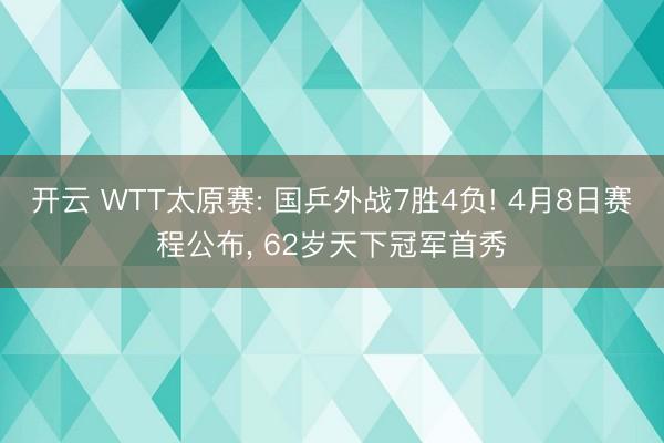 开云 WTT太原赛: 国乒外战7胜4负! 4月8日赛程公布， 62岁天下冠军首秀