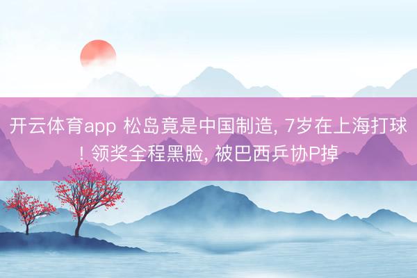 开云体育app 松岛竟是中国制造， 7岁在上海打球! 领奖全程黑脸， 被巴西乒协P掉