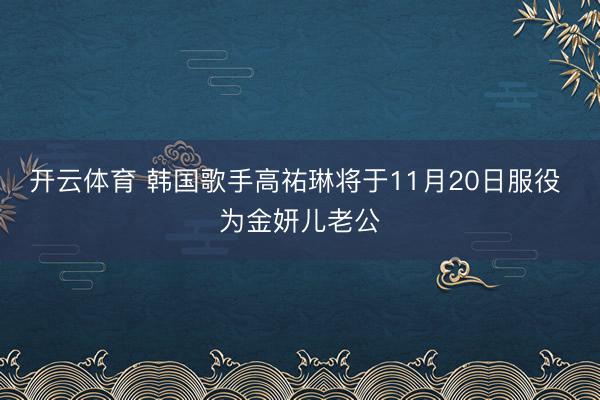 开云体育 韩国歌手高祐琳将于11月20日服役 为金妍儿老公