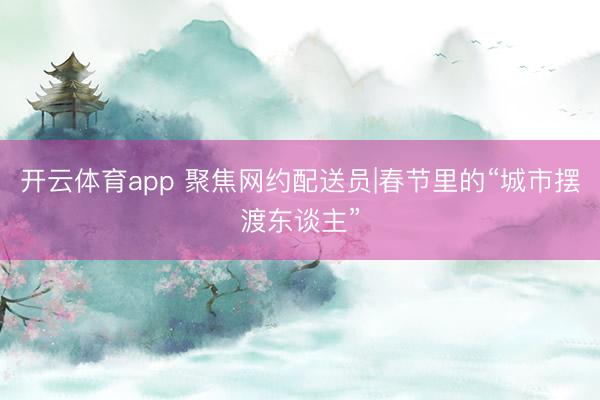 开云体育app 聚焦网约配送员|春节里的“城市摆渡东谈主”