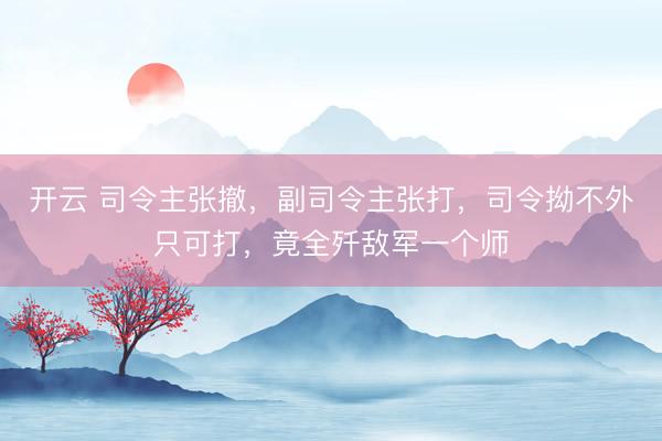 开云 司令主张撤，副司令主张打，司令拗不外只可打，竟全歼敌军一个师
