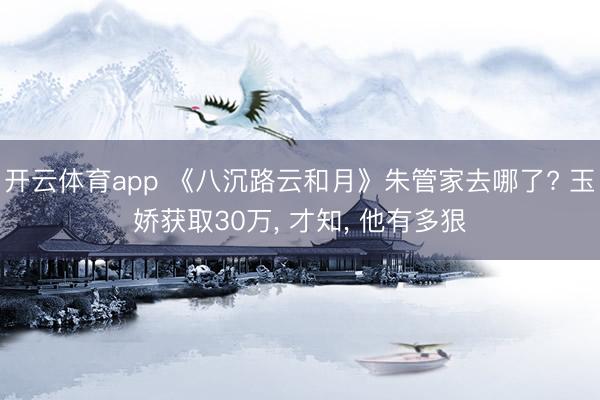 开云体育app 《八沉路云和月》朱管家去哪了? 玉娇获取30万， 才知， 他有多狠