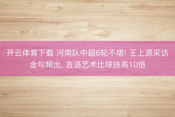 开云体育下载 河南队中超6轮不堪! 王上源采访金句频出， 言语艺术比球技高10倍