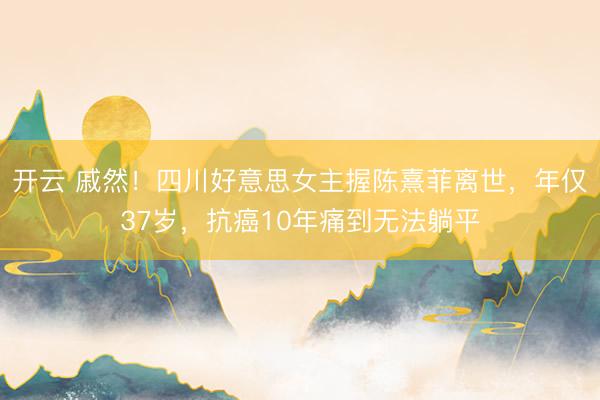 开云 戚然！四川好意思女主握陈熹菲离世，年仅37岁，抗癌10年痛到无法躺平