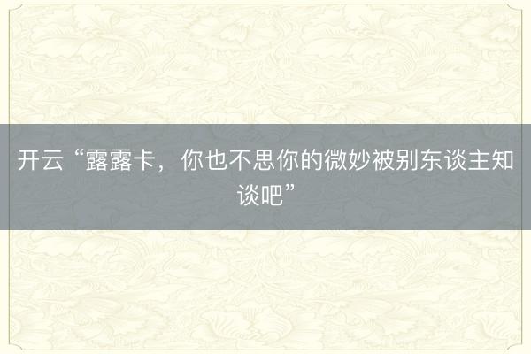 开云 “露露卡，你也不思你的微妙被别东谈主知谈吧”