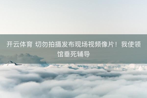 开云体育 切勿拍摄发布现场视频像片！我使领馆垂死辅导