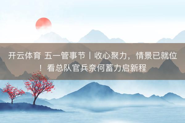开云体育 五一管事节丨收心聚力，情景已就位！看总队官兵奈何蓄力启新程