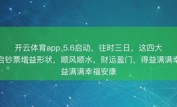 开云体育app 5.6启动，往时三日，这四大生肖开启钞票增益形状，顺风顺水，财运盈门，得益满满幸福安康