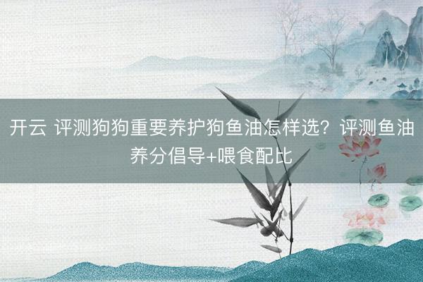 开云 评测狗狗重要养护狗鱼油怎样选？评测鱼油养分倡导+喂食配比