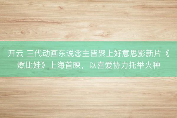 开云 三代动画东说念主皆聚上好意思影新片《燃比娃》上海首映，以喜爱协力托举火种