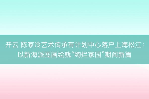 开云 陈家泠艺术传承有计划中心落户上海松江：以新海派图画绘就“绚烂家园”期间新篇