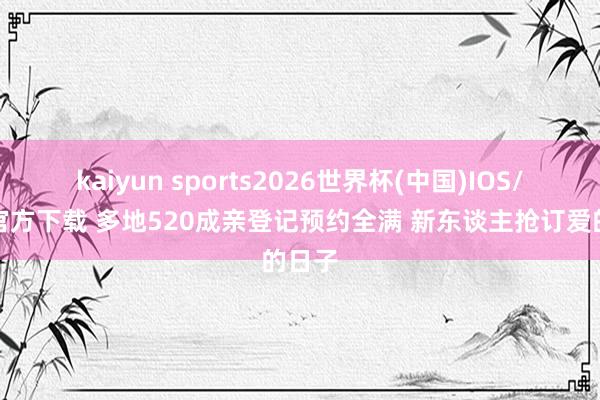 kaiyun sports2026世界杯(中国)IOS/安卓官方下载 多地520成亲登记预约全满 新东谈主抢订爱的日子