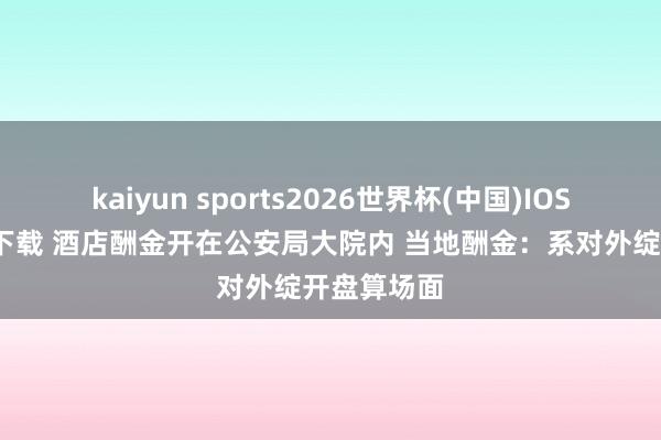 kaiyun sports2026世界杯(中国)IOS/安卓官方下载 酒店酬金开在公安局大院内 当地酬金:系对外绽开盘算场面