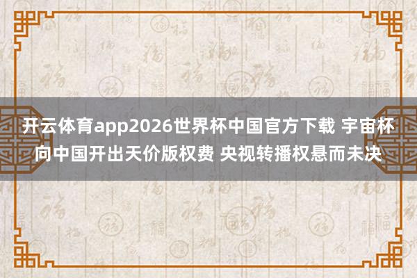开云体育app2026世界杯中国官方下载 宇宙杯向中国开出天价版权费 央视转播权悬而未决