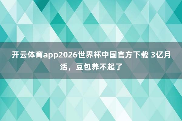 开云体育app2026世界杯中国官方下载 3亿月活，豆包养不起了