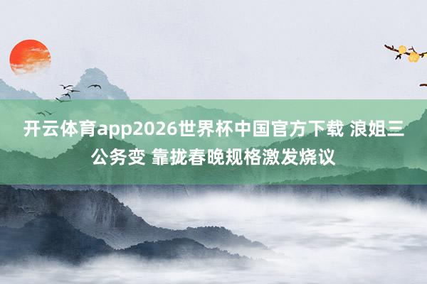 开云体育app2026世界杯中国官方下载 浪姐三公务变 靠拢春晚规格激发烧议