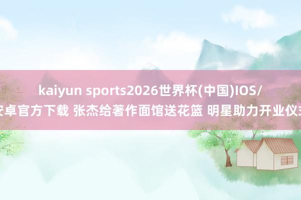 kaiyun sports2026世界杯(中国)IOS/安卓官方下载 张杰给著作面馆送花篮 明星助力开业仪式