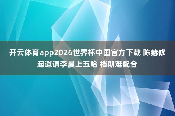 开云体育app2026世界杯中国官方下载 陈赫修起邀请李晨上五哈 档期难配合