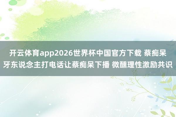 开云体育app2026世界杯中国官方下载 蔡痴呆牙东说念主打电话让蔡痴呆下播 微醺理性激励共识