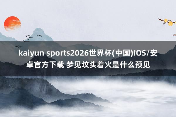 kaiyun sports2026世界杯(中国)IOS/安卓官方下载 梦见坟头着火是什么预见