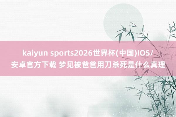 kaiyun sports2026世界杯(中国)IOS/安卓官方下载 梦见被爸爸用刀杀死是什么真理
