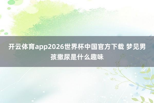 开云体育app2026世界杯中国官方下载 梦见男孩撒尿是什么趣味