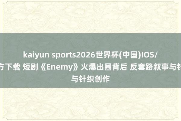 kaiyun sports2026世界杯(中国)IOS/安卓官方下载 短剧《Enemy》火爆出圈背后 反套路叙事与针织创作