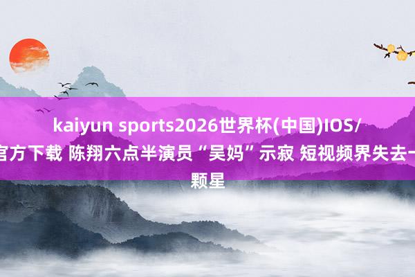 kaiyun sports2026世界杯(中国)IOS/安卓官方下载 陈翔六点半演员“吴妈”示寂 短视频界失去一颗星