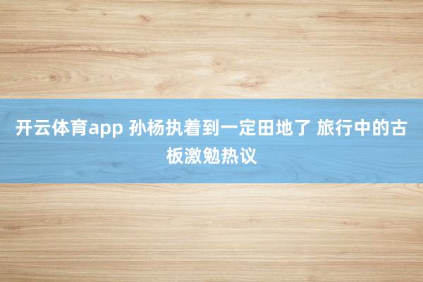 开云体育app 孙杨执着到一定田地了 旅行中的古板激勉热议