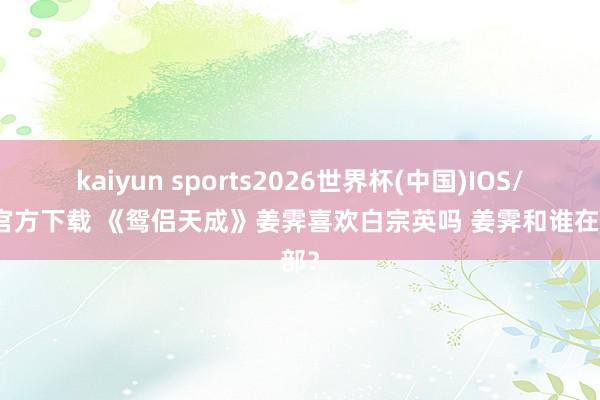 kaiyun sports2026世界杯(中国)IOS/安卓官方下载 《鸳侣天成》姜霁喜欢白宗英吗 姜霁和谁在全部？