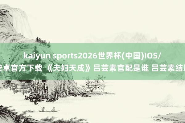 kaiyun sports2026世界杯(中国)IOS/安卓官方下载 《夫妇天成》吕芸素官配是谁 吕芸素结局