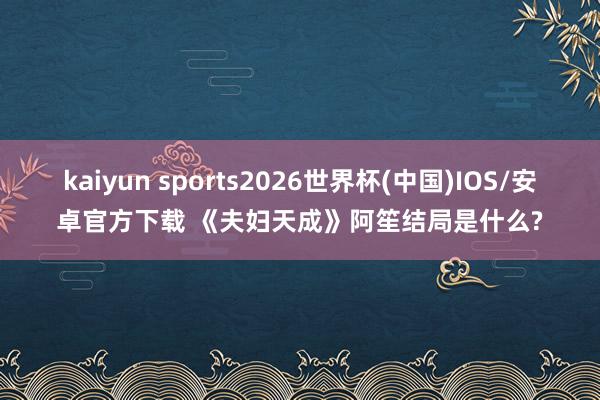 kaiyun sports2026世界杯(中国)IOS/安卓官方下载 《夫妇天成》阿笙结局是什么?