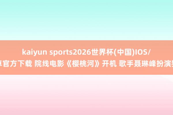kaiyun sports2026世界杯(中国)IOS/安卓官方下载 院线电影《樱桃河》开机 歌手聂琳峰扮演猎户