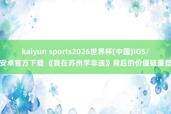 kaiyun sports2026世界杯(中国)IOS/安卓官方下载 《我在苏州学非遗》背后的价值链重塑