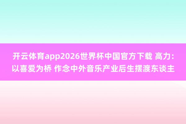 开云体育app2026世界杯中国官方下载 高力：以喜爱为桥 作念中外音乐产业后生摆渡东谈主