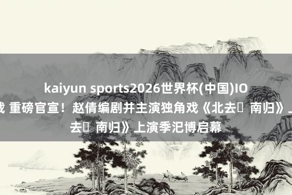 kaiyun sports2026世界杯(中国)IOS/安卓官方下载 重磅官宣！赵倩编剧并主演独角戏《北去・南归》上演季汜博启幕
