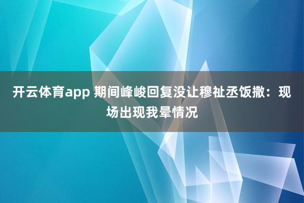 开云体育app 期间峰峻回复没让穆祉丞饭撒：现场出现我晕情况