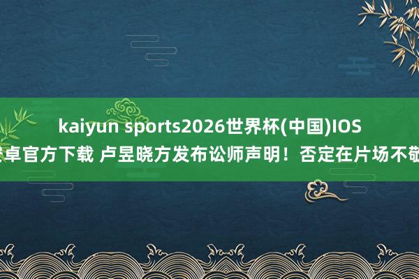 kaiyun sports2026世界杯(中国)IOS/安卓官方下载 卢昱晓方发布讼师声明！否定在片场不敬业