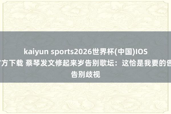 kaiyun sports2026世界杯(中国)IOS/安卓官方下载 蔡琴发文修起来岁告别歌坛：这恰是我要的告别歧视