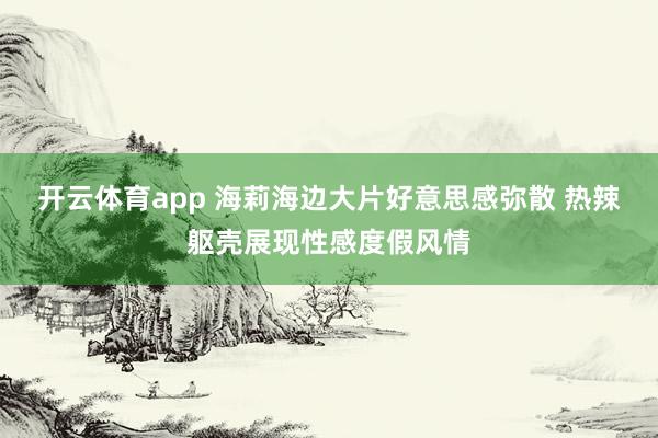 开云体育app 海莉海边大片好意思感弥散 热辣躯壳展现性感度假风情