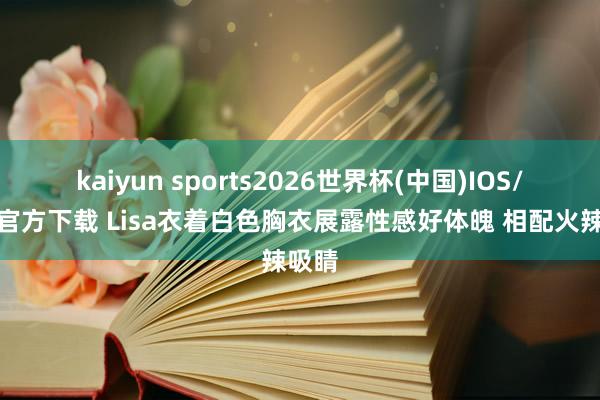 kaiyun sports2026世界杯(中国)IOS/安卓官方下载 Lisa衣着白色胸衣展露性感好体魄 相配火辣吸睛