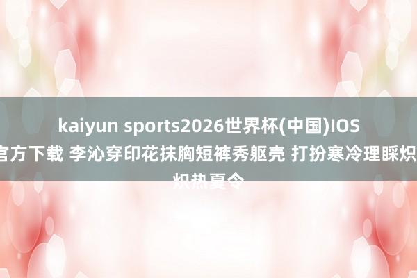 kaiyun sports2026世界杯(中国)IOS/安卓官方下载 李沁穿印花抹胸短裤秀躯壳 打扮寒冷理睬炽热夏令