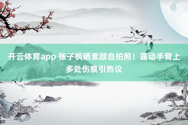 开云体育app 张子枫晒素颜自拍照！露动手臂上多处伤痕引热议