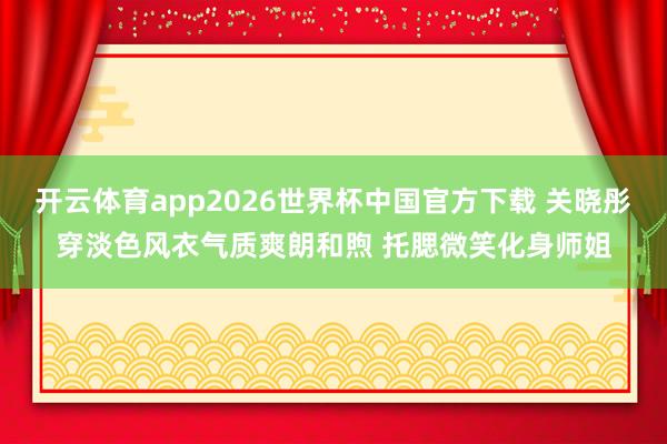 开云体育app2026世界杯中国官方下载 关晓彤穿淡色风衣气质爽朗和煦 托腮微笑化身师姐