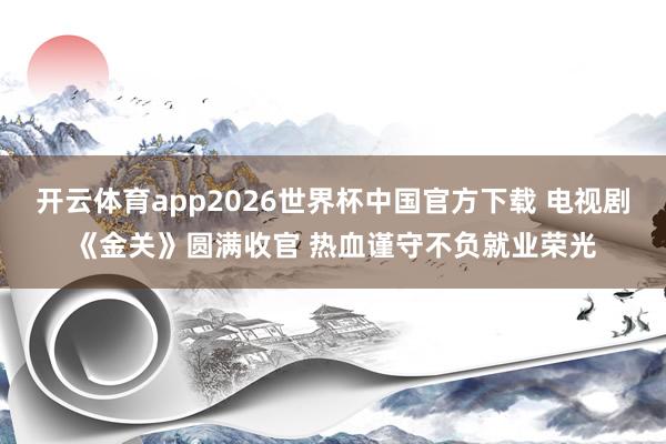 开云体育app2026世界杯中国官方下载 电视剧《金关》圆满收官 热血谨守不负就业荣光