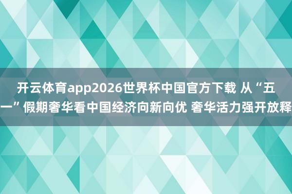 开云体育app2026世界杯中国官方下载 从“五一”假期奢华看中国经济向新向优 奢华活力强开放释