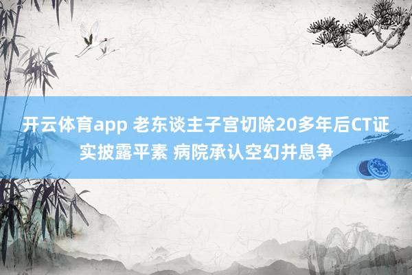 开云体育app 老东谈主子宫切除20多年后CT证实披露平素 病院承认空幻并息争