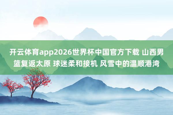 开云体育app2026世界杯中国官方下载 山西男篮复返太原 球迷柔和接机 风雪中的温顺港湾