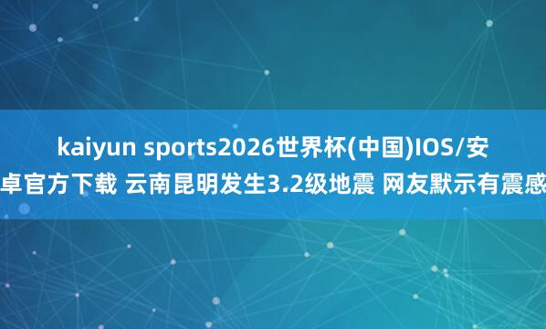 kaiyun sports2026世界杯(中国)IOS/安卓官方下载 云南昆明发生3.2级地震 网友默示有震感