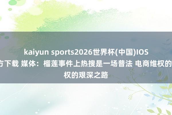 kaiyun sports2026世界杯(中国)IOS/安卓官方下载 媒体：榴莲事件上热搜是一场普法 电商维权的艰深之路